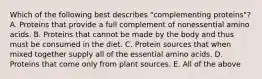 Which of the following best describes "complementing proteins"? A. Proteins that provide a full complement of nonessential amino acids. B. Proteins that cannot be made by the body and thus must be consumed in the diet. C. Protein sources that when mixed together supply all of the essential amino acids. D. Proteins that come only from plant sources. E. All of the above