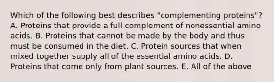 Which of the following best describes "complementing proteins"? A. Proteins that provide a full complement of nonessential amino acids. B. Proteins that cannot be made by the body and thus must be consumed in the diet. C. Protein sources that when mixed together supply all of the essential amino acids. D. Proteins that come only from plant sources. E. All of the above