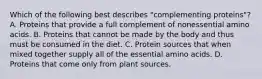 Which of the following best describes "complementing proteins"? A. Proteins that provide a full complement of nonessential amino acids. B. Proteins that cannot be made by the body and thus must be consumed in the diet. C. Protein sources that when mixed together supply all of the essential amino acids. D. Proteins that come only from plant sources.