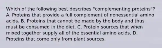 Which of the following best describes "complementing proteins"? A. Proteins that provide a full complement of nonessential amino acids. B. Proteins that cannot be made by the body and thus must be consumed in the diet. C. Protein sources that when mixed together supply all of the essential amino acids. D. Proteins that come only from plant sources.