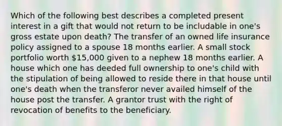 Which of the following best describes a completed present interest in a gift that would not return to be includable in one's gross estate upon death? The transfer of an owned life insurance policy assigned to a spouse 18 months earlier. A small stock portfolio worth 15,000 given to a nephew 18 months earlier. A house which one has deeded full ownership to one's child with the stipulation of being allowed to reside there in that house until one's death when the transferor never availed himself of the house post the transfer. A grantor trust with the right of revocation of benefits to the beneficiary.