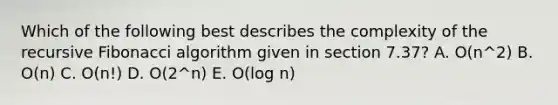 Which of the following best describes the complexity of the recursive Fibonacci algorithm given in section 7.37? A. O(n^2) B. O(n) C. O(n!) D. O(2^n) E. O(log n)