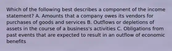 Which of the following best describes a component of the income statement? A. Amounts that a company owes its vendors for purchases of goods and services B. Outflows or depletions of assets in the course of a business's activities C. Obligations from past events that are expected to result in an outflow of economic benefits