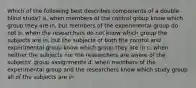 Which of the following best describes components of a double-blind study? a. when members of the control group know which group they are in, but members of the experimental group do not b. when the researchers do not know which group the subjects are in, but the subjects of both the control and experimental group know which group they are in c. when neither the subjects nor the researchers are aware of the subjects' group assignments d. when members of the experimental group and the researchers know which study group all of the subjects are in