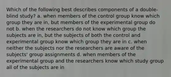 Which of the following best describes components of a double-blind study? a. when members of the control group know which group they are in, but members of the experimental group do not b. when the researchers do not know which group the subjects are in, but the subjects of both the control and experimental group know which group they are in c. when neither the subjects nor the researchers are aware of the subjects' group assignments d. when members of the experimental group and the researchers know which study group all of the subjects are in