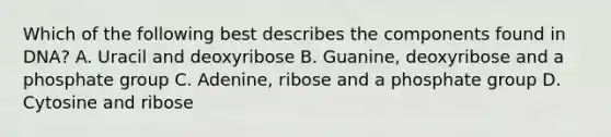 Which of the following best describes the components found in DNA? A. Uracil and deoxyribose B. Guanine, deoxyribose and a phosphate group C. Adenine, ribose and a phosphate group D. Cytosine and ribose