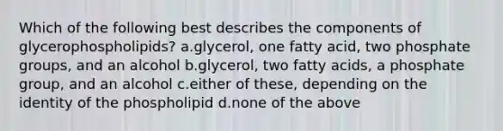 Which of the following best describes the components of glycerophospholipids? a.glycerol, one fatty acid, two phosphate groups, and an alcohol b.glycerol, two fatty acids, a phosphate group, and an alcohol c.either of these, depending on the identity of the phospholipid d.none of the above