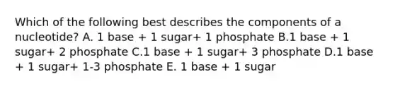 Which of the following best describes the components of a nucleotide? A. 1 base + 1 sugar+ 1 phosphate B.1 base + 1 sugar+ 2 phosphate C.1 base + 1 sugar+ 3 phosphate D.1 base + 1 sugar+ 1-3 phosphate E. 1 base + 1 sugar