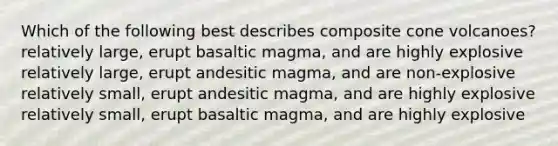 Which of the following best describes composite cone volcanoes? relatively large, erupt basaltic magma, and are highly explosive relatively large, erupt andesitic magma, and are non-explosive relatively small, erupt andesitic magma, and are highly explosive relatively small, erupt basaltic magma, and are highly explosive