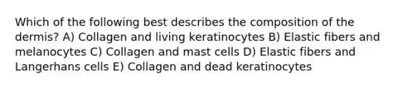 Which of the following best describes the composition of the dermis? A) Collagen and living keratinocytes B) Elastic fibers and melanocytes C) Collagen and mast cells D) Elastic fibers and Langerhans cells E) Collagen and dead keratinocytes