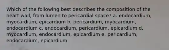 Which of the following best describes the composition of the heart wall, from lumen to pericardial space? a. endocardium, myocardium, epicardium b. pericardium, myocardium, endocardium c. endocardium, pericardium, epicardium d. myocardium, endocardium, epicardium e. pericardium, endocardium, epicardium