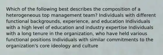 Which of the following best describes the composition of a heterogeneous top management team? Individuals with different functional backgrounds, experience, and education Individuals with a high level of education and industry expertise Individuals with a long tenure in the organization, who have held various functional positions Individuals with similar commitments to the organization's core ideology and culture