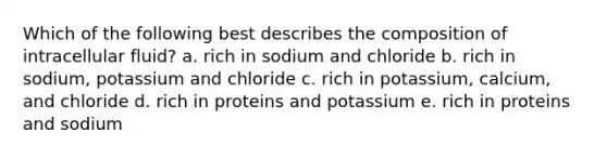 Which of the following best describes the composition of intracellular fluid? a. rich in sodium and chloride b. rich in sodium, potassium and chloride c. rich in potassium, calcium, and chloride d. rich in proteins and potassium e. rich in proteins and sodium