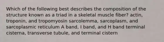 Which of the following best describes the composition of the structure known as a triad in a skeletal muscle fiber? actin, troponin, and tropomyosin sarcolemma, sarcoplasm, and sarcoplasmic reticulum A band, I band, and H band terminal cisterna, transverse tubule, and terminal cistern