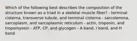 Which of the following best describes the composition of the structure known as a triad in a skeletal muscle fiber? - terminal cisterna, transverse tubule, and terminal cisterna - sarcolemma, sarcoplasm, and sarcoplasmic reticulum - actin, troponin, and tropomyosin - ATP, CP, and glycogen - A band, I band, and H band