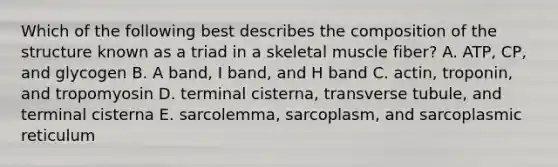 Which of the following best describes the composition of the structure known as a triad in a skeletal muscle fiber? A. ATP, CP, and glycogen B. A band, I band, and H band C. actin, troponin, and tropomyosin D. terminal cisterna, transverse tubule, and terminal cisterna E. sarcolemma, sarcoplasm, and sarcoplasmic reticulum