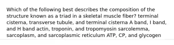 Which of the following best describes the composition of the structure known as a triad in a skeletal muscle fiber? terminal cisterna, transverse tubule, and terminal cisterna A band, I band, and H band actin, troponin, and tropomyosin sarcolemma, sarcoplasm, and sarcoplasmic reticulum ATP, CP, and glycogen