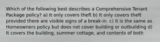 Which of the following best describes a Comprehensive Tenant Package policy? a) It only covers theft b) It only covers theft provided there are visible signs of a break-in. c) It is the same as Homeowners policy but does not cover building or outbuilding d) It covers the building, summer cottage, and contents of both