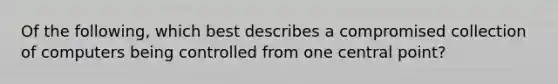 Of the following, which best describes a compromised collection of computers being controlled from one central point?