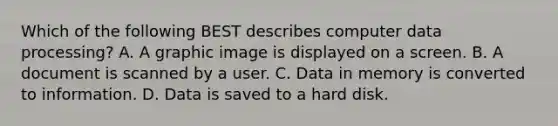 Which of the following BEST describes computer data processing? A. A graphic image is displayed on a screen. B. A document is scanned by a user. C. Data in memory is converted to information. D. Data is saved to a hard disk.