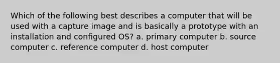 Which of the following best describes a computer that will be used with a capture image and is basically a prototype with an installation and configured OS? a. primary computer b. source computer c. reference computer d. host computer