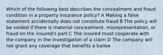 Which of the following best describes the concealment and fraud condition in a property insurance policy? A Making a false statement accidentally does not constitute fraud B The policy will be voided if there is material concealment, misrepresentation, or fraud on the insured's part C The insured must cooperate with the company in the investigation of a claim D The company will not grant any coverage that benefits a bailee