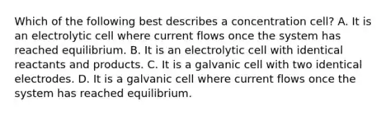 Which of the following best describes a concentration cell? A. It is an electrolytic cell where current flows once the system has reached equilibrium. B. It is an electrolytic cell with identical reactants and products. C. It is a galvanic cell with two identical electrodes. D. It is a galvanic cell where current flows once the system has reached equilibrium.