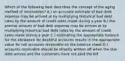 Which of the following best describes the concept of the aging method of receivables? A.) an accurate estimate of bad debt expense may be arrived at by multiplying historical bad debt rates by the amount of credit sales made during a year B.) the precise amount of bad debt expense may be arrives at by multiplying historical bad debt rates by the amount of credit sales made during a year C.) estimating the appropriate balance for the allowance for doubtful accounts results in the appropriate value for net accounts receivable on the balance sheet D.) accounts receivable should be directly written off when the due date arrives and the customers have not paid the bill