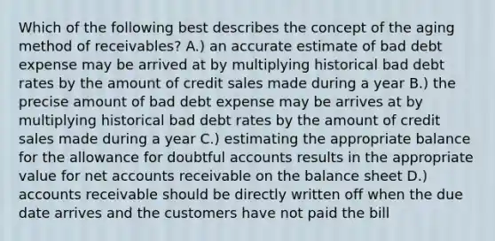 Which of the following best describes the concept of the aging method of receivables? A.) an accurate estimate of bad debt expense may be arrived at by multiplying historical bad debt rates by the amount of credit sales made during a year B.) the precise amount of bad debt expense may be arrives at by multiplying historical bad debt rates by the amount of credit sales made during a year C.) estimating the appropriate balance for the allowance for doubtful accounts results in the appropriate value for ne<a href='https://www.questionai.com/knowledge/k7x83BRk9p-t-accounts' class='anchor-knowledge'>t accounts</a> receivable on the balance sheet D.) accounts receivable should be directly written off when the due date arrives and the customers have not paid the bill