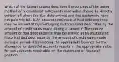 Which of the following best describes the concept of the aging method of receivables? a.Accounts receivable should be directly written off when the due date arrives and the customers have not paid the bill. b.An accurate estimate of bad debt expense may be arrived at by multiplying historical bad debt rates by the amount of credit sales made during a period. c.The precise amount of bad debt expense may be arrived at by multiplying historical bad debt rates by the amount of credit sales made during a period. d.Estimating the appropriate balance for the allowance for doubtful accounts results in the appropriate value for net accounts receivable on the statement of financial position.