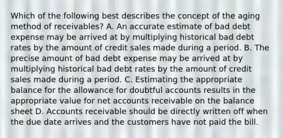 Which of the following best describes the concept of the aging method of receivables? A. An accurate estimate of bad debt expense may be arrived at by multiplying historical bad debt rates by the amount of credit sales made during a period. B. The precise amount of bad debt expense may be arrived at by multiplying historical bad debt rates by the amount of credit sales made during a period. C. Estimating the appropriate balance for the allowance for doubtful accounts results in the appropriate value for net accounts receivable on the balance sheet D. Accounts receivable should be directly written off when the due date arrives and the customers have not paid the bill.