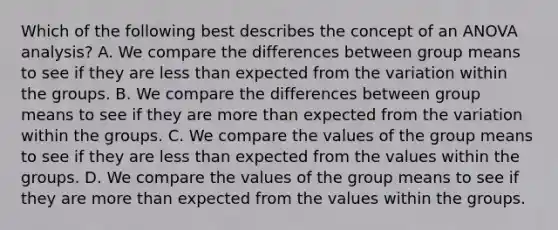 Which of the following best describes the concept of an ANOVA analysis? A. We compare the differences between group means to see if they are less than expected from the variation within the groups. B. We compare the differences between group means to see if they are more than expected from the variation within the groups. C. We compare the values of the group means to see if they are less than expected from the values within the groups. D. We compare the values of the group means to see if they are more than expected from the values within the groups.