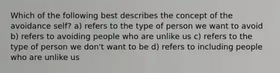 Which of the following best describes the concept of the avoidance self? a) refers to the type of person we want to avoid b) refers to avoiding people who are unlike us c) refers to the type of person we don't want to be d) refers to including people who are unlike us