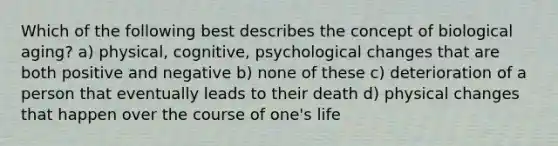 Which of the following best describes the concept of biological aging? a) physical, cognitive, psychological changes that are both positive and negative b) none of these c) deterioration of a person that eventually leads to their death d) physical changes that happen over the course of one's life