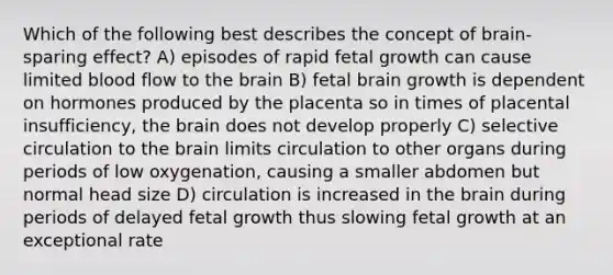 Which of the following best describes the concept of brain-sparing effect? A) episodes of rapid fetal growth can cause limited blood flow to the brain B) fetal brain growth is dependent on hormones produced by the placenta so in times of placental insufficiency, the brain does not develop properly C) selective circulation to the brain limits circulation to other organs during periods of low oxygenation, causing a smaller abdomen but normal head size D) circulation is increased in the brain during periods of delayed fetal growth thus slowing fetal growth at an exceptional rate