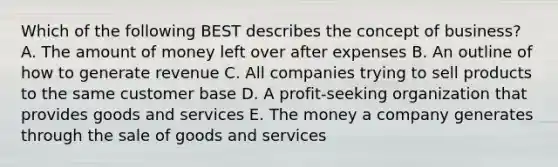 Which of the following BEST describes the concept of business? A. The amount of money left over after expenses B. An outline of how to generate revenue C. All companies trying to sell products to the same customer base D. A profit-seeking organization that provides goods and services E. The money a company generates through the sale of goods and services