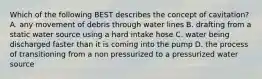 Which of the following BEST describes the concept of cavitation? A. any movement of debris through water lines B. drafting from a static water source using a hard intake hose C. water being discharged faster than it is coming into the pump D. the process of transitioning from a non pressurized to a pressurized water source