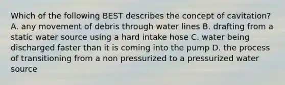 Which of the following BEST describes the concept of cavitation? A. any movement of debris through water lines B. drafting from a static water source using a hard intake hose C. water being discharged faster than it is coming into the pump D. the process of transitioning from a non pressurized to a pressurized water source