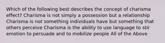 Which of the following best describes the concept of charisma effect? Charisma is not simply a possession but a relationship Charisma is not something individuals have but something that others perceive Charisma is the ability to use language to stir emotion to persuade and to mobilize people All of the Above