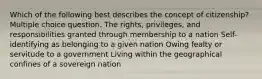 Which of the following best describes the concept of citizenship? Multiple choice question. The rights, privileges, and responsibilities granted through membership to a nation Self-identifying as belonging to a given nation Owing fealty or servitude to a government Living within the geographical confines of a sovereign nation