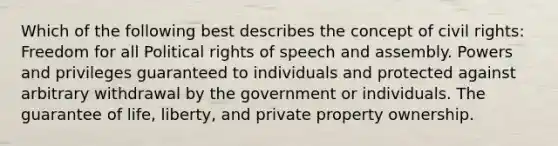 Which of the following best describes the concept of civil rights: Freedom for all Political rights of speech and assembly. Powers and privileges guaranteed to individuals and protected against arbitrary withdrawal by the government or individuals. The guarantee of life, liberty, and private property ownership.