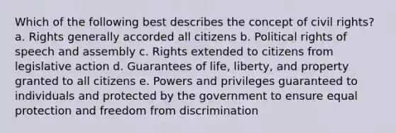 Which of the following best describes the concept of civil rights? a. Rights generally accorded all citizens b. Political rights of speech and assembly c. Rights extended to citizens from legislative action d. Guarantees of life, liberty, and property granted to all citizens e. Powers and privileges guaranteed to individuals and protected by the government to ensure equal protection and freedom from discrimination