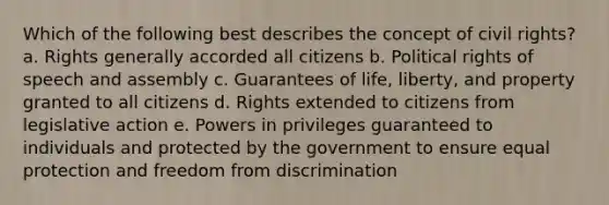 Which of the following best describes the concept of civil rights? a. Rights generally accorded all citizens b. Political rights of speech and assembly c. Guarantees of life, liberty, and property granted to all citizens d. Rights extended to citizens from legislative action e. Powers in privileges guaranteed to individuals and protected by the government to ensure equal protection and freedom from discrimination