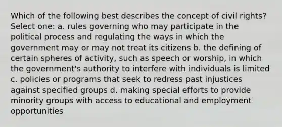 Which of the following best describes the concept of civil rights? Select one: a. rules governing who may participate in the political process and regulating the ways in which the government may or may not treat its citizens b. the defining of certain spheres of activity, such as speech or worship, in which the government's authority to interfere with individuals is limited c. policies or programs that seek to redress past injustices against specified groups d. making special efforts to provide minority groups with access to educational and employment opportunities