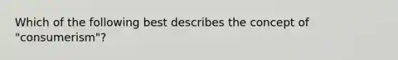 Which of the following best describes the concept of "consumerism"?