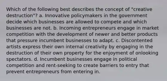 Which of the following best describes the concept of "creative destruction"? a. Innovative policymakers in the government decide which businesses are allowed to compete and which businesses are not. b. Incoming entrepreneurs engage in market competition with the development of newer and better products that pressure incumbent businesses to adapt. c. Discontented artists express their own internal creativity by engaging in the destruction of their own property for the enjoyment of onlooking spectators. d. Incumbent businesses engage in political competition and rent-seeking to create barriers to entry that prevent entrepreneurs from entering in.