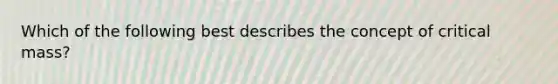 Which of the following best describes the concept of critical mass?