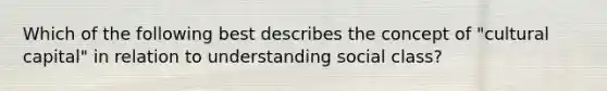 Which of the following best describes the concept of "cultural capital" in relation to understanding social class?