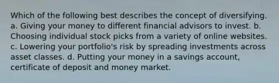 Which of the following best describes the concept of diversifying. a. Giving your money to different financial advisors to invest. b. Choosing individual stock picks from a variety of online websites. c. Lowering your portfolio's risk by spreading investments across asset classes. d. Putting your money in a savings account, certificate of deposit and money market.