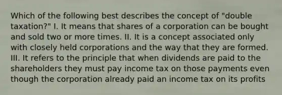 Which of the following best describes the concept of "double taxation?" I. It means that shares of a corporation can be bought and sold two or more times. II. It is a concept associated only with closely held corporations and the way that they are formed. III. It refers to the principle that when dividends are paid to the shareholders they must pay income tax on those payments even though the corporation already paid an income tax on its profits